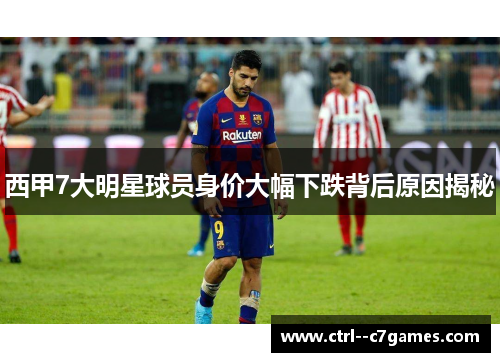 西甲7大明星球员身价大幅下跌背后原因揭秘