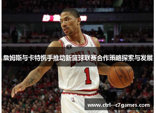 詹姆斯与卡特携手推动新篮球联赛合作策略探索与发展