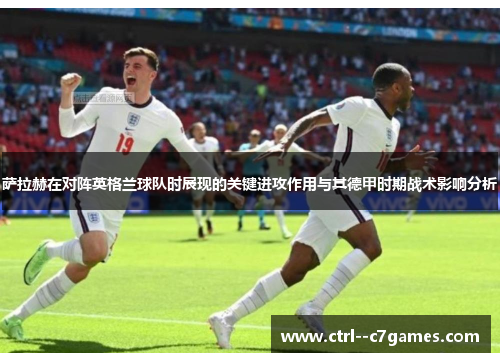 萨拉赫在对阵英格兰球队时展现的关键进攻作用与其德甲时期战术影响分析
